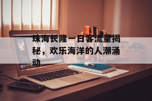 珠海长隆一日客流量揭秘,欢乐海洋的人潮涌动 珠海长隆一日客流量揭秘,欢乐海洋的人潮涌动