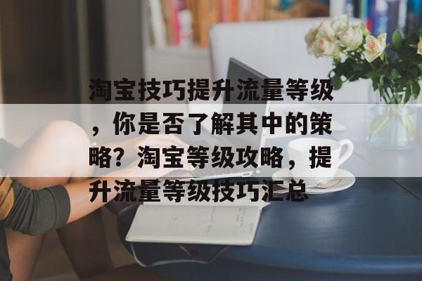 淘宝技巧提升流量等级,你是否了解其中的策略?淘宝等级攻略,提升流量等级技巧汇总 淘宝技巧提升流量等级,你是否了解其中的策略?淘宝等级攻略,提升流量等级技巧汇总