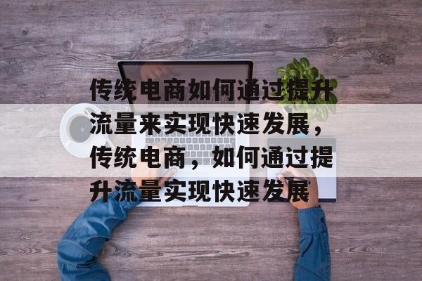 传统电商如何通过提升流量来实现快速发展，传统电商，如何通过提升流量实现快速发展