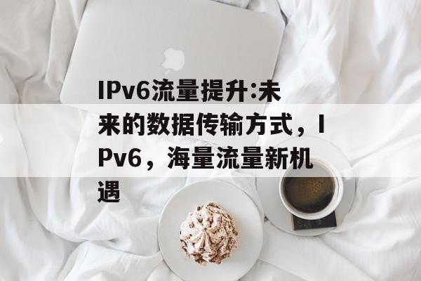 IPv6流量提升:未来的数据传输方式,IPv6,海量流量新机遇 IPv6流量提升:未来的数据传输方式,IPv6,海量流量新机遇