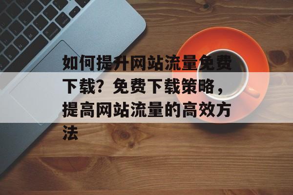 如何提升网站流量免费下载?免费下载策略,提高网站流量的高效方法 如何提升网站流量免费下载?免费下载策略,提高网站流量的高效方法