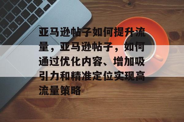 亚马逊帖子如何提升流量，亚马逊帖子，如何通过优化内容、增加吸引力和精准定位实现高流量策略