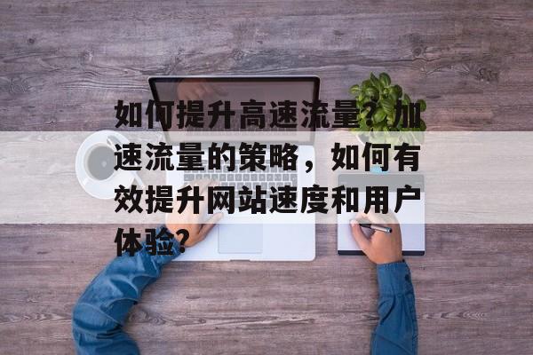 如何提升高速流量?加速流量的策略,如何有效提升网站速度和用户体验? 如何提升高速流量?加速流量的策略,如何有效提升网站速度和用户体验?