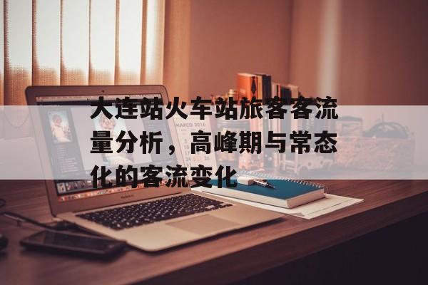 大连站火车站旅客客流量分析,高峰期与常态化的客流变化 大连站火车站旅客客流量分析,高峰期与常态化的客流变化