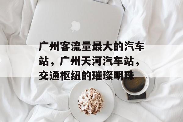 广州客流量最大的汽车站，广州天河汽车站，交通枢纽的璀璨明珠