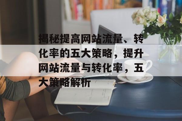 揭秘提高网站流量、转化率的五大策略,提升网站流量与转化率,五大策略解析 揭秘提高网站流量、转化率的五大策略,提升网站流量与转化率,五大策略解析