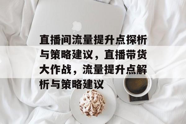 直播间流量提升点探析与策略建议,直播带货大作战,流量提升点解析与策略建议 直播间流量提升点探析与策略建议,直播带货大作战,流量提升点解析与策略建议