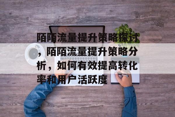 陌陌流量提升策略探讨,陌陌流量提升策略分析,如何有效提高转化率和用户活跃度 陌陌流量提升策略探讨,陌陌流量提升策略分析,如何有效提高转化率和用户活跃度