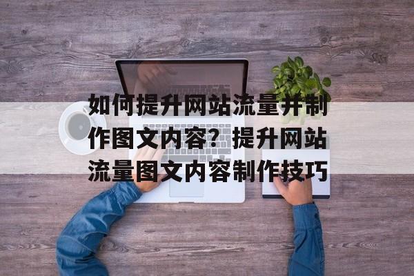 如何提升网站流量并制作图文内容?提升网站流量图文内容制作技巧 如何提升网站流量并制作图文内容?提升网站流量图文内容制作技巧