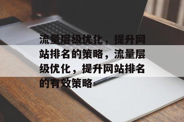 流量层级优化,提升网站排名的策略,流量层级优化,提升网站排名的有效策略 流量层级优化,提升网站排名的策略,流量层级优化,提升网站排名的有效策略