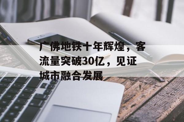 广佛地铁十年辉煌,客流量突破30亿,见证城市融合发展 广佛地铁十年辉煌,客流量突破30亿,见证城市融合发展