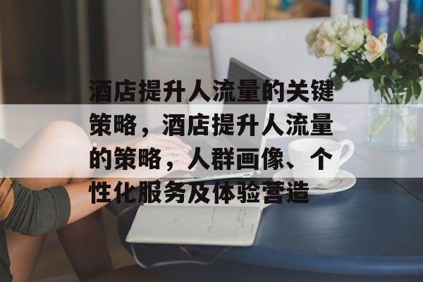 酒店提升人流量的关键策略,酒店提升人流量的策略,人群画像、个性化服务及体验营造 酒店提升人流量的关键策略,酒店提升人流量的策略,人群画像、个性化服务及体验营造