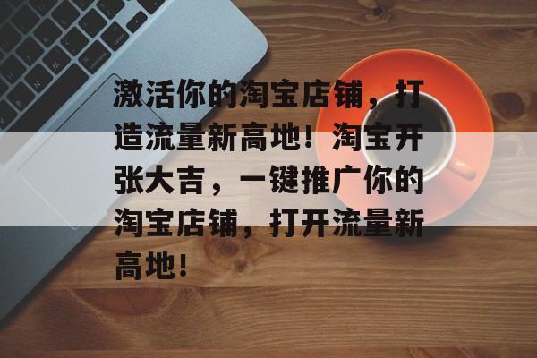 激活你的淘宝店铺,打造流量新高地!淘宝开张大吉,一键推广你的淘宝店铺,打开流量新高地! 激活你的淘宝店铺,打造流量新高地!淘宝开张大吉,一键推广你的淘宝店铺,打开流量新高地!