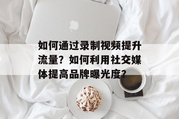 如何通过录制视频提升流量?如何利用社交媒体提高品牌曝光度? 如何通过录制视频提升流量?如何利用社交媒体提高品牌曝光度?