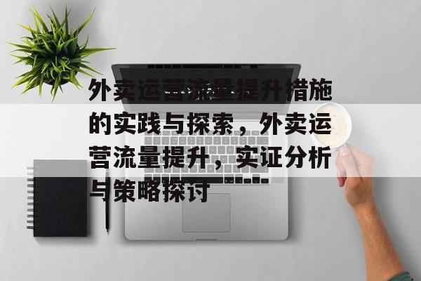 外卖运营流量提升措施的实践与探索,外卖运营流量提升,实证分析与策略探讨 外卖运营流量提升措施的实践与探索,外卖运营流量提升,实证分析与策略探讨