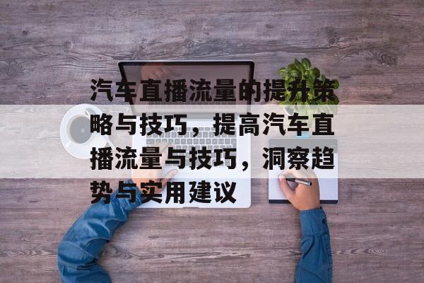 汽车直播流量的提升策略与技巧,提高汽车直播流量与技巧,洞察趋势与实用建议 汽车直播流量的提升策略与技巧,提高汽车直播流量与技巧,洞察趋势与实用建议