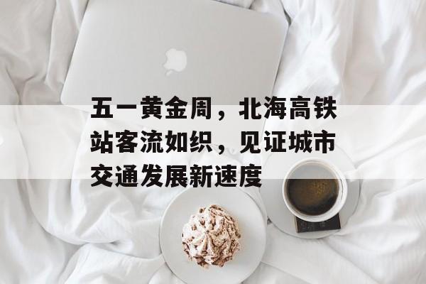 五一黄金周,北海高铁站客流如织,见证城市交通发展新速度 五一黄金周,北海高铁站客流如织,见证城市交通发展新速度