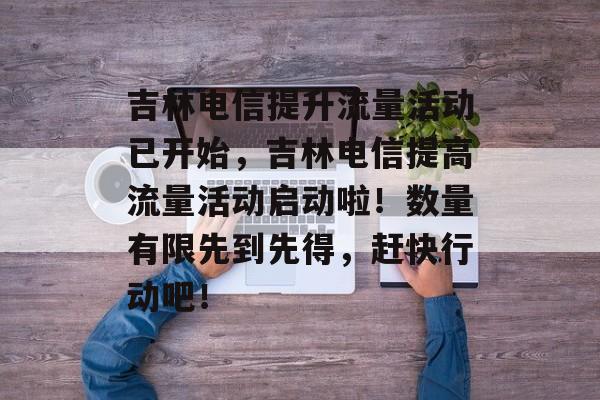 吉林电信提升流量活动已开始，吉林电信提高流量活动启动啦！数量有限先到先得，赶快行动吧！