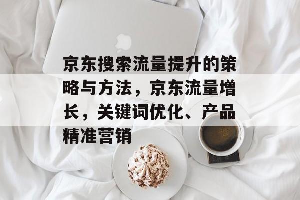 京东搜索流量提升的策略与方法,京东流量增长,关键词优化、产品精准营销 京东搜索流量提升的策略与方法,京东流量增长,关键词优化、产品精准营销