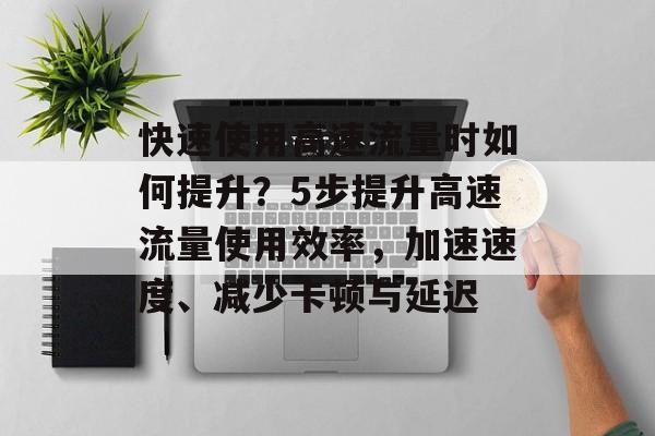 快速使用高速流量时如何提升?5步提升高速流量使用效率,加速速度、减少卡顿与延迟 快速使用高速流量时如何提升?5步提升高速流量使用效率,加速速度、减少卡顿与延迟