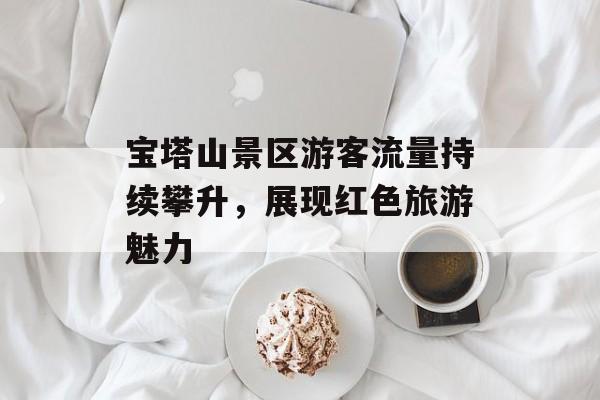 宝塔山景区游客流量持续攀升，展现红色旅游魅力