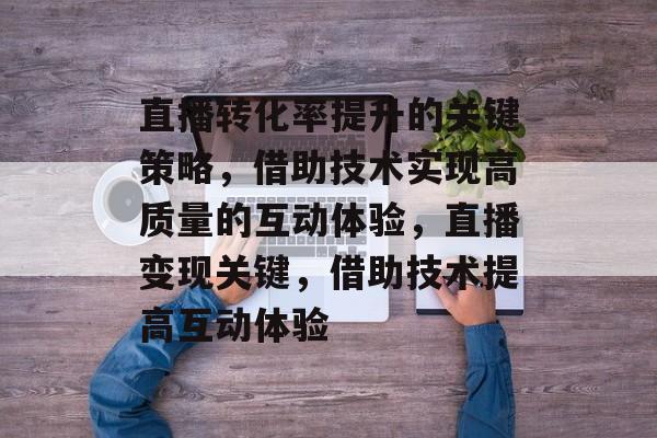 直播转化率提升的关键策略,借助技术实现高质量的互动体验,直播变现关键,借助技术提高互动体验 直播转化率提升的关键策略,借助技术实现高质量的互动体验,直播变现关键,借助技术提高互动体验