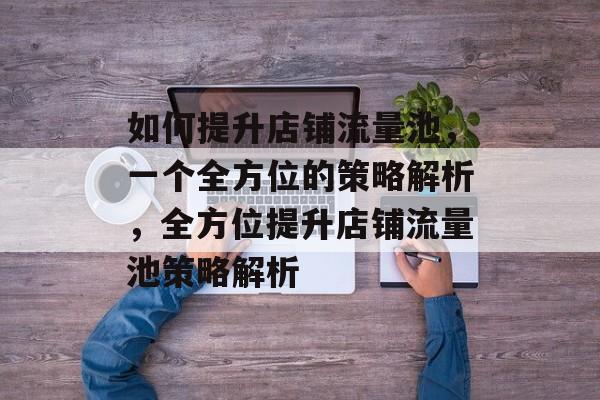 如何提升店铺流量池,一个全方位的策略解析,全方位提升店铺流量池策略解析 如何提升店铺流量池,一个全方位的策略解析,全方位提升店铺流量池策略解析