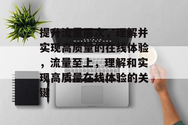 提升流量层次,理解并实现高质量的在线体验,流量至上,理解和实现高质量在线体验的关键 提升流量层次,理解并实现高质量的在线体验,流量至上,理解和实现高质量在线体验的关键