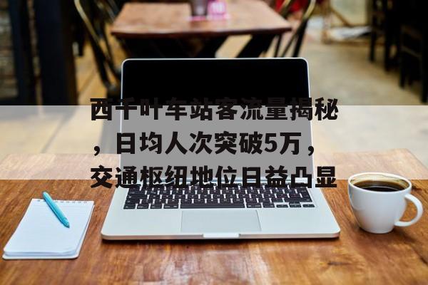 西千叶车站客流量揭秘,日均人次突破5万,交通枢纽地位日益凸显 西千叶车站客流量揭秘,日均人次突破5万,交通枢纽地位日益凸显