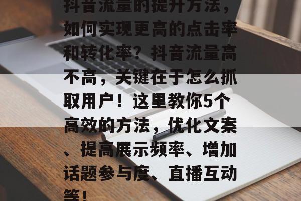 抖音流量的提升方法,如何实现更高的点击率和转化率?抖音流量高不高,关键在于怎么抓取用户!这里教你5个高效的方法,优化文案、提高展示频率、增加话题参与度、直播互动等! 抖音流量的提升方法,如何实现更高的点击率和转化率?抖音流量高不高,关键在于怎么抓取用户!这里教你5个高效的方法,优化文案、提高展示频率、增加话题参与度、直播互动等!