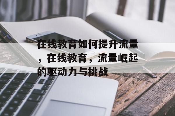 在线教育如何提升流量,在线教育,流量崛起的驱动力与挑战 在线教育如何提升流量,在线教育,流量崛起的驱动力与挑战