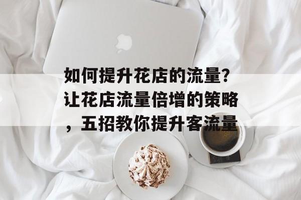 如何提升花店的流量?让花店流量倍增的策略,五招教你提升客流量 如何提升花店的流量?让花店流量倍增的策略,五招教你提升客流量