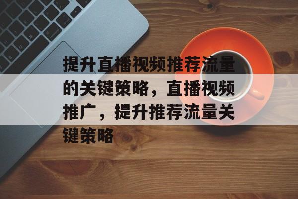 提升直播视频推荐流量的关键策略,直播视频推广,提升推荐流量关键策略 提升直播视频推荐流量的关键策略,直播视频推广,提升推荐流量关键策略