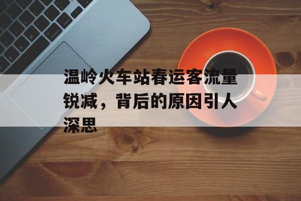 温岭火车站春运客流量锐减,背后的原因引人深思 温岭火车站春运客流量锐减,背后的原因引人深思