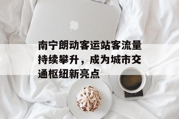 南宁朗动客运站客流量持续攀升,成为城市交通枢纽新亮点 南宁朗动客运站客流量持续攀升,成为城市交通枢纽新亮点