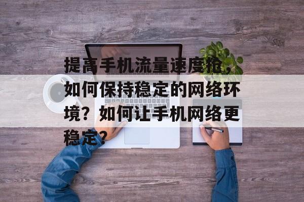 提高手机流量速度抢,如何保持稳定的网络环境?如何让手机网络更稳定? 提高手机流量速度抢,如何保持稳定的网络环境?如何让手机网络更稳定?