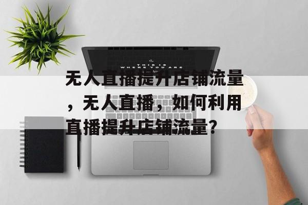 无人直播提升店铺流量,无人直播,如何利用直播提升店铺流量? 无人直播提升店铺流量,无人直播,如何利用直播提升店铺流量?