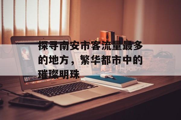 探寻南安市客流量最多的地方,繁华都市中的璀璨明珠 探寻南安市客流量最多的地方,繁华都市中的璀璨明珠