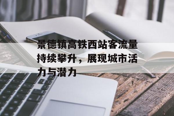 景德镇高铁西站客流量持续攀升,展现城市活力与潜力 景德镇高铁西站客流量持续攀升,展现城市活力与潜力