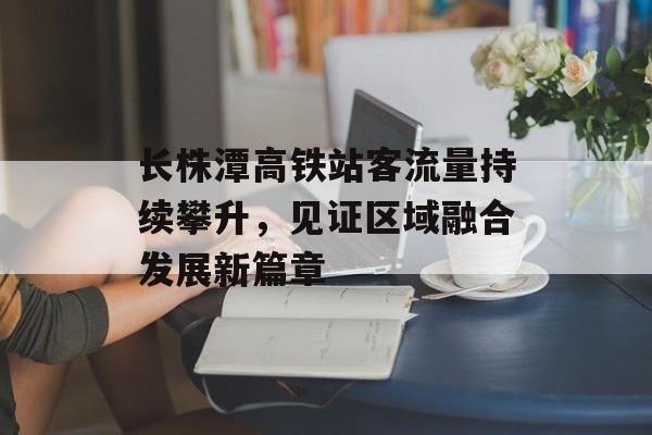长株潭高铁站客流量持续攀升,见证区域融合发展新篇章 长株潭高铁站客流量持续攀升,见证区域融合发展新篇章