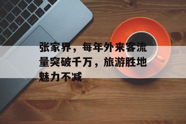 张家界,每年外来客流量突破千万,旅游胜地魅力不减 张家界,每年外来客流量突破千万,旅游胜地魅力不减