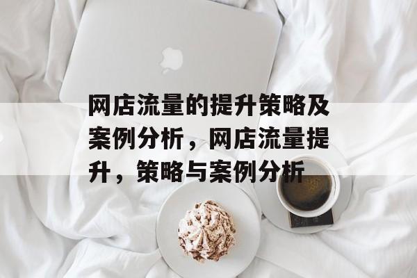 网店流量的提升策略及案例分析,网店流量提升,策略与案例分析 网店流量的提升策略及案例分析,网店流量提升,策略与案例分析