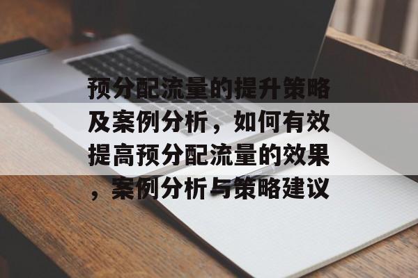 预分配流量的提升策略及案例分析,如何有效提高预分配流量的效果,案例分析与策略建议 预分配流量的提升策略及案例分析,如何有效提高预分配流量的效果,案例分析与策略建议
