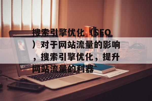 搜索引擎优化(SEO)对于网站流量的影响,搜索引擎优化,提升网站流量的利器 搜索引擎优化(SEO)对于网站流量的影响,搜索引擎优化,提升网站流量的利器