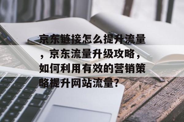 京东链接怎么提升流量,京东流量升级攻略,如何利用有效的营销策略提升网站流量? 京东链接怎么提升流量,京东流量升级攻略,如何利用有效的营销策略提升网站流量?