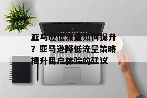 亚马逊低流量如何提升?亚马逊降低流量策略提升用户体验的建议 亚马逊低流量如何提升?亚马逊降低流量策略提升用户体验的建议