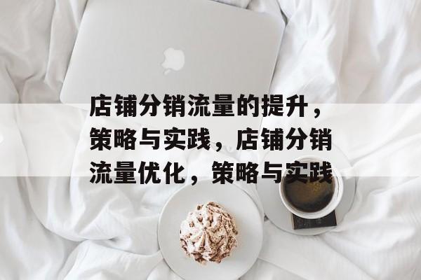 店铺分销流量的提升,策略与实践,店铺分销流量优化,策略与实践 店铺分销流量的提升,策略与实践,店铺分销流量优化,策略与实践