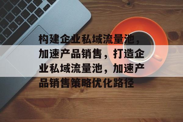 构建企业私域流量池,加速产品销售,打造企业私域流量池,加速产品销售策略优化路径 构建企业私域流量池,加速产品销售,打造企业私域流量池,加速产品销售策略优化路径