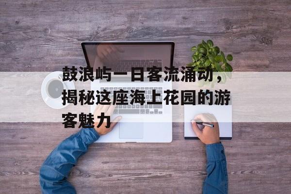 鼓浪屿一日客流涌动,揭秘这座海上花园的游客魅力 鼓浪屿一日客流涌动,揭秘这座海上花园的游客魅力