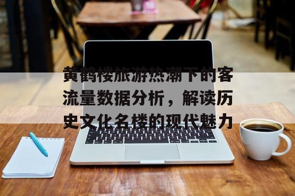 黄鹤楼旅游热潮下的客流量数据分析,解读历史文化名楼的现代魅力 黄鹤楼旅游热潮下的客流量数据分析,解读历史文化名楼的现代魅力